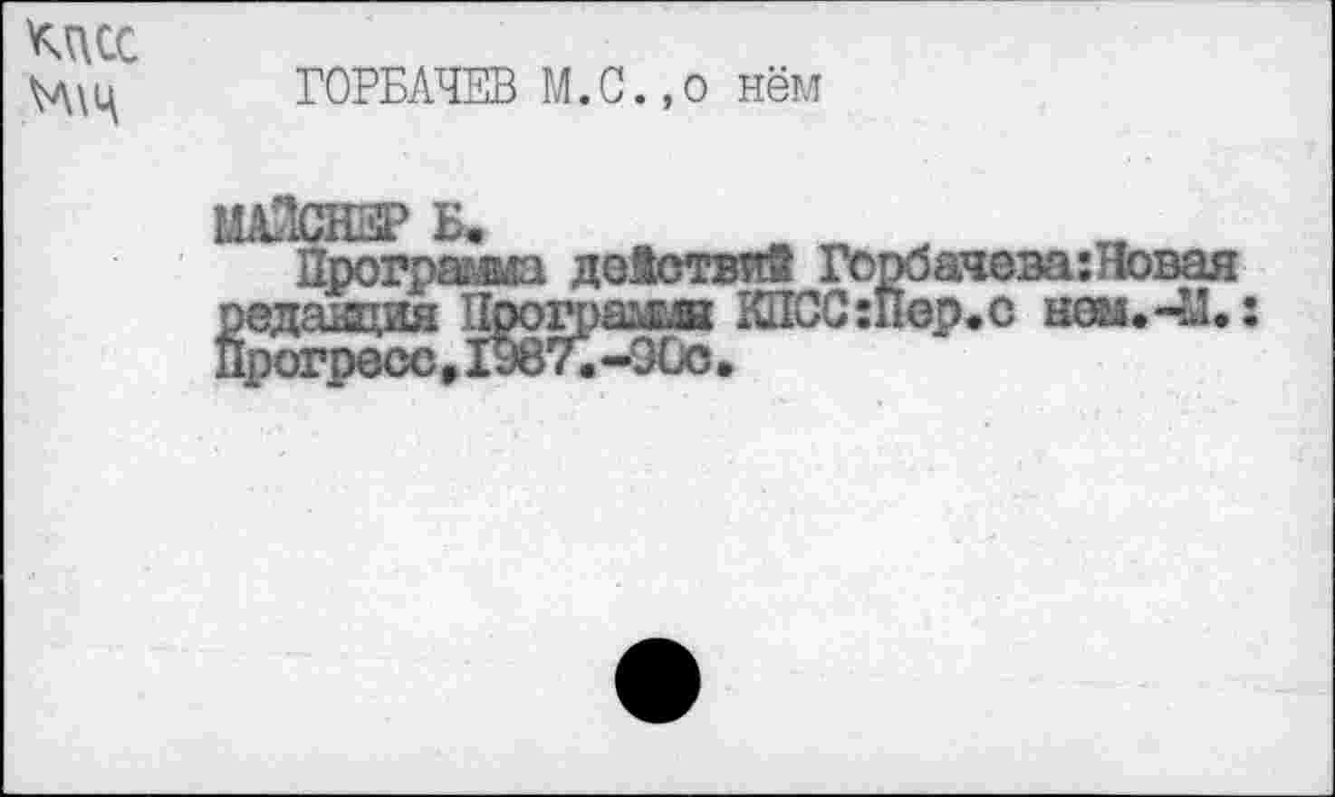 ﻿кцсс
ГОРБАЧЕВ М.С.,0 нём
ШйСНВР Б.
Программа действий Горбачева: Новая редакция Црогрямв КПСС:Пер.с ном.41.: Прогресс,1987.-90с,